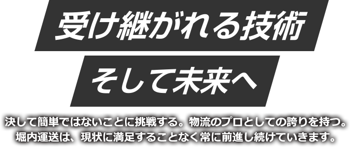 受け継がれる技術　そして未来へ 決して簡単ではないことに挑戦する。物流のプロとしての誇りを持つ。堀内運送は、現状に満足することなく常に前進し続けていきます。